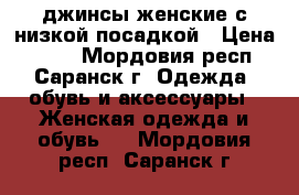 джинсы женские с низкой посадкой › Цена ­ 200 - Мордовия респ., Саранск г. Одежда, обувь и аксессуары » Женская одежда и обувь   . Мордовия респ.,Саранск г.
